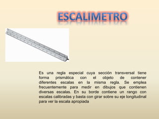 Es una regla especial cuya sección transversal tiene
forma prismática con el objeto de contener
diferentes escalas en la misma regla. Se emplea
frecuentemente para medir en dibujos que contienen
diversas escalas. En su borde contiene un rango con
escalas calibradas y basta con girar sobre su eje longitudinal
para ver la escala apropiada
 