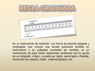 Es un instrumento de medición con forma de plancha delgada y
rectangular que incluye una escala graduada dividida en
centímetros o en pulgadas (unidades de medida); es un
instrumento útil para trazar segmentos rectilíneos con la ayuda
de un bolígrafo o lápiz, y puede ser rígido, semirrígido o flexible,
construido de madera, metal , material plástico, etc.
 