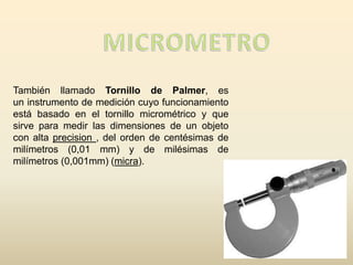 También llamado Tornillo de Palmer, es
un instrumento de medición cuyo funcionamiento
está basado en el tornillo micrométrico y que
sirve para medir las dimensiones de un objeto
con alta precision , del orden de centésimas de
milímetros (0,01 mm) y de milésimas de
milímetros (0,001mm) (micra).
 