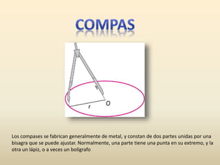 Los compases se fabrican generalmente de metal, y constan de dos partes unidas por una
bisagra que se puede ajustar. Normalmente, una parte tiene una punta en su extremo, y la
otra un lápiz, o a veces un bolígrafo
 