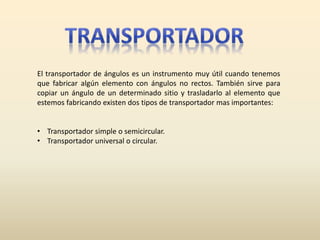 El transportador de ángulos es un instrumento muy útil cuando tenemos
que fabricar algún elemento con ángulos no rectos. También sirve para
copiar un ángulo de un determinado sitio y trasladarlo al elemento que
estemos fabricando existen dos tipos de transportador mas importantes:
• Transportador simple o semicircular.
• Transportador universal o circular.
 