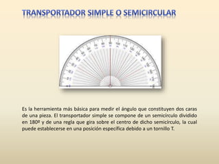 Es la herramienta más básica para medir el ángulo que constituyen dos caras
de una pieza. El transportador simple se compone de un semicírculo dividido
en 180º y de una regla que gira sobre el centro de dicho semicírculo, la cual
puede establecerse en una posición específica debido a un tornillo T.
 