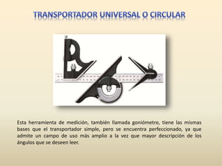 Esta herramienta de medición, también llamada goniómetro, tiene las mismas
bases que el transportador simple, pero se encuentra perfeccionado, ya que
admite un campo de uso más amplio a la vez que mayor descripción de los
ángulos que se deseen leer.
 