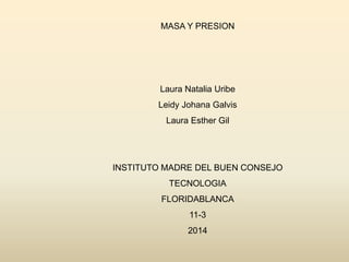 MASA Y PRESION
Laura Natalia Uribe
Leidy Johana Galvis
Laura Esther Gil
INSTITUTO MADRE DEL BUEN CONSEJO
TECNOLOGIA
FLORIDABLANCA
11-3
2014
 