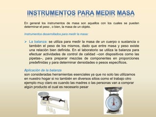 En general los instrumentos de masa son aquellos con los cuales se pueden
determinar el peso , o bien, la masa de un objeto.
Instrumentos desarrollados para medir la masa:
 La balanza: se utiliza para medir la masa de un cuerpo o sustancia o
también el peso de los mismos, dado que entre masa y peso existe
una relación bien definida. En el laboratorio se utiliza la balanza para
efectuar actividades de control de calidad –con dispositivos como las
pipetas–, para preparar mezclas de componentes en proporciones
predefinidas y para determinar densidades o pesos específicos.
﻿Aplicación de la balanza
son consideradas herramientas esenciales ya que no solo las utilizamos
en nuestro hogar si no también en diversos sitios como el trabajo otro
ejemplo muy claro es cuando las madres o las personas van a comprar
algún producto el cual es necesario pesar
 