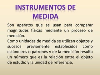 Son aparatos que se usan para comparar
magnitudes físicas mediante un proceso de
medición.
Como unidades de medida se utilizan objetos y
sucesos previamente establecidos como
estándares o patrones y de la medición resulta
un número que es la relación entre el objeto
de estudio y la unidad de referencia.
 