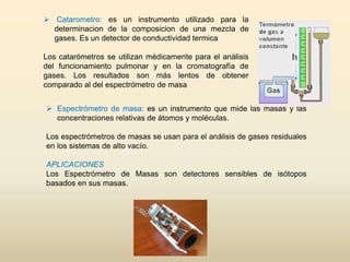  Espectrómetro de masa: es un instrumento que mide las masas y las
concentraciones relativas de átomos y moléculas.
Los espectrómetros de masas se usan para el análisis de gases residuales
en los sistemas de alto vacío.
APLICACIONES
Los Espectrómetro de Masas son detectores sensibles de isótopos
basados en sus masas.
 Catarometro: es un instrumento utilizado para la
determinacion de la composicion de una mezcla de
gases. Es un detector de conductividad termica
Los catarómetros se utilizan médicamente para el análisis
del funcionamiento pulmonar y en la cromatografía de
gases. Los resultados son más lentos de obtener
comparado al del espectrómetro de masa
 
