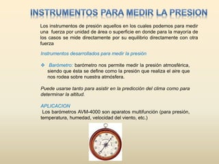 Los instrumentos de presión aquellos en los cuales podemos para medir
una fuerza por unidad de área o superficie en donde para la mayoría de
los casos se mide directamente por su equilibrio directamente con otra
fuerza
Instrumentos desarrollados para medir la presión
 Barómetro: barómetro nos permite medir la presión atmosférica,
siendo que ésta se define como la presión que realiza el aire que
nos rodea sobre nuestra atmósfera.
Puede usarse tanto para asistir en la predicción del clima como para
determinar la altitud.
APLICACION
Los barómetros AVM-4000 son aparatos multifunción (para presión,
temperatura, humedad, velocidad del viento, etc.)
 