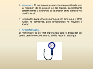  Manómetro, El manómetro es un instrumento utilizado para
la medición de la presión en los fluidos, generalmente
determinando la diferencia de la presión entre el fluido y la
presión local.
 Empleados para servicios normales con aire, agua y otros
fluidos no corrosivos, para temperaturas no mayores a
130 ºC.
 APLICACIONES
El manómetro es de vital importancia para el buceador por
que le permite conocer cuanto aire le resta en el tanque
 
