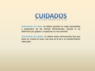Instrumento de masa: se deben guardar en cajas apropiadas
y separados de las demás herramientas, porque si se
deforman por golpes o rozaduras no nos servirán.
Instrumento de presión: al utilizar estos instrumentos hay que
tener en cuenta el buen uso que se le de y el mantenimiento
adecuado
 