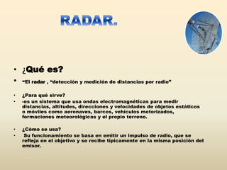 • ¿Qué es?
• -El radar , “detección y medición de distancias por radio”
• ¿Para qué sirve?
• -es un sistema que usa ondas electromagnéticas para medir
distancias, altitudes, direcciones y velocidades de objetos estáticos
o móviles como aeronaves, barcos, vehículos motorizados,
formaciones meteorológicas y el propio terreno.
• ¿Cómo se usa?
• Su funcionamiento se basa en emitir un impulso de radio, que se
refleja en el objetivo y se recibe típicamente en la misma posición del
emisor.
 