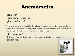 Anemómetro
• ¿Qué es?
• -Es un aparato metrológico
• ¿Para qué sirve?
• -se usa para la predicción del clima y, específicamente, para medir la
velocidad del viento. Asimismo es uno de los instrumentos de vuelo básico
en el vuelo de aeronaves más pesadas que el aire.
• ¿Cómo se usa?
-Este anemómetro digital usa un láser que es dividido y enviado al
anemómetro.
 