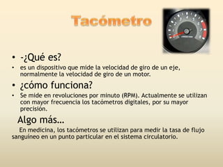 • -¿Qué es?
• es un dispositivo que mide la velocidad de giro de un eje,
normalmente la velocidad de giro de un motor.
• ¿cómo funciona?
• Se mide en revoluciones por minuto (RPM). Actualmente se utilizan
con mayor frecuencia los tacómetros digitales, por su mayor
precisión.
Algo más…
En medicina, los tacómetros se utilizan para medir la tasa de flujo
sanguíneo en un punto particular en el sistema circulatorio.
 