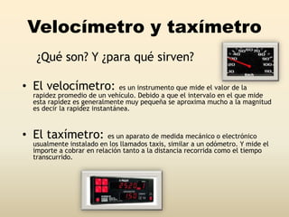 Velocímetro y taxímetro
¿Qué son? Y ¿para qué sirven?
• El velocímetro: es un instrumento que mide el valor de la
rapidez promedio de un vehículo. Debido a que el intervalo en el que mide
esta rapidez es generalmente muy pequeña se aproxima mucho a la magnitud
es decir la rapidez instantánea.
• El taxímetro: es un aparato de medida mecánico o electrónico
usualmente instalado en los llamados taxis, similar a un odómetro. Y mide el
importe a cobrar en relación tanto a la distancia recorrida como el tiempo
transcurrido.
 