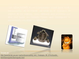 Un sismógrafo es un instrumento usado para medir
movimientos de la Tierra. Se basa en el principio de
inercia de los cuerpos, como sabemos este principio nos
dice que todos los cuerpos tienen una resistencia al
movimiento o a variar su velocidad.
Tomado de:
http://www.lpi.tel.uva.es/~nacho/docencia/ing_ond_1/trabajos_06_07/io3/public_
html/Sismografo/Sismografo.html
 