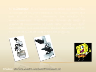 El microscopio es un instrumento óptico que amplifica
la imagen de un objeto pequeño. Es el instrumento que
más se usa en los laboratorios que estudian los
microorganismos. Mediante un sistema de lentes y
fuentes de iluminación se puede hacer visible un objeto
microscópico. Los microscopios pueden aumentar de 100
a cientos de miles de veces el tamaño original.
Tomado de: http://perso.wanadoo.es/sergioram1/microscopios.htm
 