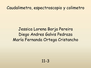 Caudalimetro, espectroscopio y colimetro
Jessica Lorena Borja Pereira
Diego Andres Galvis Pedraza
María Fernanda Ortega Cristancho
11-3
 