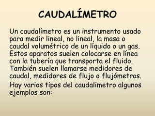 CAUDALÍMETRO
Un caudalímetro es un instrumento usado
para medir lineal, no lineal, la masa o
caudal volumétrico de un líquido o un gas.
Estos aparatos suelen colocarse en línea
con la tubería que transporta el fluido.
También suelen llamarse medidores de
caudal, medidores de flujo o flujómetros.
Hay varios tipos del caudalimetro algunos
ejemplos son:
 