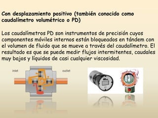Con desplazamiento positivo (también conocido como
caudalímetro volumétrico o PD)
Los caudalímetros PD son instrumentos de precisión cuyos
componentes móviles internos están bloqueados en tándem con
el volumen de fluido que se mueve a través del caudalímetro. El
resultado es que se puede medir flujos intermitentes, caudales
muy bajos y líquidos de casi cualquier viscosidad.
 