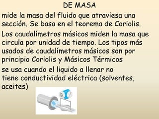 DE MASA
mide la masa del fluido que atraviesa una
sección. Se basa en el teorema de Coriolis.
Los caudalímetros másicos miden la masa que
circula por unidad de tiempo. Los tipos más
usados de caudalímetros másicos son por
principio Coriolis y Másicos Térmicos
se usa cuando el liquido a llenar no
tiene conductividad eléctrica (solventes,
aceites)
 