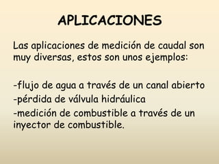 APLICACIONES
Las aplicaciones de medición de caudal son
muy diversas, estos son unos ejemplos:
-flujo de agua a través de un canal abierto
-pérdida de válvula hidráulica
-medición de combustible a través de un
inyector de combustible.
 