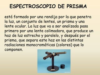 ESPECTROSCOPIO DE PRISMA
está formado por una rendija por la que penetra
la luz, un conjunto de lentes, un prisma y una
lente ocular. La luz que va a ser analizada pasa
primero por una lente colimadora, que produce un
haz de luz estrecho y paralelo, y después por el
prisma, que separa este haz en las distintas
radiaciones monocromáticas (colores) que lo
componen.
 