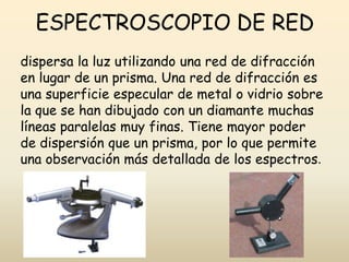 ESPECTROSCOPIO DE RED
dispersa la luz utilizando una red de difracción
en lugar de un prisma. Una red de difracción es
una superficie especular de metal o vidrio sobre
la que se han dibujado con un diamante muchas
líneas paralelas muy finas. Tiene mayor poder
de dispersión que un prisma, por lo que permite
una observación más detallada de los espectros.
 