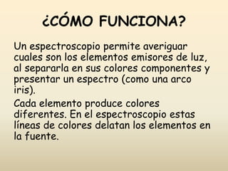¿CÓMO FUNCIONA?
Un espectroscopio permite averiguar
cuales son los elementos emisores de luz,
al separarla en sus colores componentes y
presentar un espectro (como una arco
iris).
Cada elemento produce colores
diferentes. En el espectroscopio estas
líneas de colores delatan los elementos en
la fuente.
 