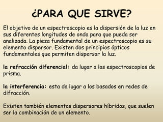 ¿PARA QUE SIRVE?
El objetivo de un espectroscopio es la dispersión de la luz en
sus diferentes longitudes de onda para que pueda ser
analizada. La pieza fundamental de un espectroscopio es su
elemento dispersor. Existen dos principios ópticos
fundamentales que permiten dispersar la luz.
la refracción diferencial: da lugar a los espectroscopios de
prisma.
la interferencia: esta da lugar a los basados en redes de
difracción.
Existen también elementos dispersores híbridos, que suelen
ser la combinación de un elemento.
 