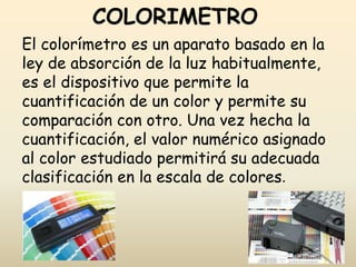 COLORIMETRO
El colorímetro es un aparato basado en la
ley de absorción de la luz habitualmente,
es el dispositivo que permite la
cuantificación de un color y permite su
comparación con otro. Una vez hecha la
cuantificación, el valor numérico asignado
al color estudiado permitirá su adecuada
clasificación en la escala de colores.
 