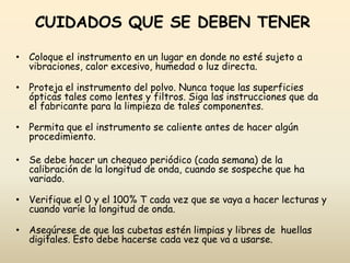CUIDADOS QUE SE DEBEN TENER
• Coloque el instrumento en un lugar en donde no esté sujeto a
vibraciones, calor excesivo, humedad o luz directa.
• Proteja el instrumento del polvo. Nunca toque las superficies
ópticas tales como lentes y filtros. Siga las instrucciones que da
el fabricante para la limpieza de tales componentes.
• Permita que el instrumento se caliente antes de hacer algún
procedimiento.
• Se debe hacer un chequeo periódico (cada semana) de la
calibración de la longitud de onda, cuando se sospeche que ha
variado.
• Verifique el 0 y el 100% T cada vez que se vaya a hacer lecturas y
cuando varíe la longitud de onda.
• Asegúrese de que las cubetas estén limpias y libres de huellas
digitales. Esto debe hacerse cada vez que va a usarse.
 