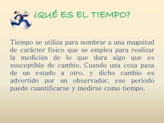 ¿QUÉ ES EL TIEMPO?
Tiempo se utiliza para nombrar a una magnitud
de carácter físico que se emplea para realizar
la medición de lo que dura algo que es
susceptible de cambio. Cuando una cosa pasa
de un estado a otro, y dicho cambio es
advertido por un observador, ese periodo
puede cuantificarse y medirse como tiempo.
 