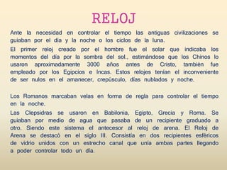 RELOJ
Ante la necesidad en controlar el tiempo las antiguas civilizaciones se
guiaban por el día y la noche o los ciclos de la luna.
El primer reloj creado por el hombre fue el solar que indicaba los
momentos del día por la sombra del sol., estimándose que los Chinos lo
usaron aproximadamente 3000 años antes de Cristo, también fue
empleado por los Egipcios e Incas. Estos relojes tenían el inconveniente
de ser nulos en el amanecer, crepúsculo, días nublados y noche.
Los Romanos marcaban velas en forma de regla para controlar el tiempo
en la noche.
Las Clepsidras se usaron en Babilonia, Egipto, Grecia y Roma. Se
guiaban por medio de agua que pasaba de un recipiente graduado a
otro. Siendo este sistema el antecesor al reloj de arena. El Reloj de
Arena se destacó en el siglo III. Consistía en dos recipientes esféricos
de vidrio unidos con un estrecho canal que unía ambas partes llegando
a poder controlar todo un día.
 