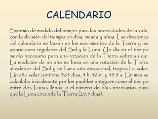 CALENDARIO
Sistema de medida del tiempo para las necesidades de la vida,
con la división del tiempo en días, meses y años. Las divisiones
del calendario se basan en los movimientos de la Tierra y las
apariciones regulares del Sol y la Luna. Un día es el tiempo
medio necesario para una rotación de la Tierra sobre su eje.
La medición de un año se basa en una rotación de la Tierra
alrededor del Sol y se llama año estacional, tropical o solar.
Un año solar contiene 365 días, 5 h, 48 m, y 45,5 s. Un mes se
calculaba inicialmente por los pueblos antiguos como el tiempo
entre dos Lunas llenas, o el número de días necesarios para
que la Luna circunde la Tierra (29,5 días).
 