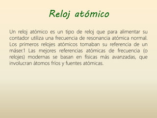 Reloj atómico
Un reloj atómico es un tipo de reloj que para alimentar su
contador utiliza una frecuencia de resonancia atómica normal.
Los primeros relojes atómicos tomaban su referencia de un
máser.1 Las mejores referencias atómicas de frecuencia (o
relojes) modernas se basan en físicas más avanzadas, que
involucran átomos fríos y fuentes atómicas.
 