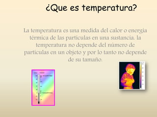 ¿Que es temperatura?
La temperatura es una medida del calor o energía
térmica de las partículas en una sustancia. la
temperatura no depende del número de
partículas en un objeto y por lo tanto no depende
de su tamaño.
 