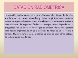 DATACIÓN RADIOMÉTRICA
La datación radiométrica es el procedimiento de cálculo de la edad
absoluta de las rocas, minerales y restos orgánicos que contienen
ciertos isótopos radiactivos, como el carbono-14, comúnmente utilizado
para datación de registros fósiles. El isótopo usado depende de la
antigüedad de las rocas o restos que se quieran datar. Por ejemplo,
para restos orgánicos de miles a decenas de miles de años se usa el
carbono-14, pero para rocas de millones de años se usan otros isótopos
de vidas medias más largas.
 
