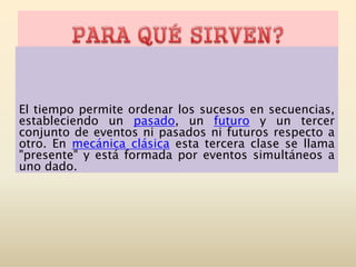 El tiempo permite ordenar los sucesos en secuencias,
estableciendo un pasado, un futuro y un tercer
conjunto de eventos ni pasados ni futuros respecto a
otro. En mecánica clásica esta tercera clase se llama
"presente" y está formada por eventos simultáneos a
uno dado.
 