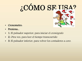 ¿CÓMO SE USA?
• Cronometro:
• Presiona...
• 1. El pulsador superior, para iniciar el cronógrafo
• 2. Otra vez, para leer el tiempo transcurrido
• 3. El pulsador inferior, para volver los contadores a cero.
 