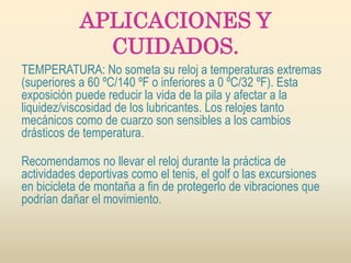 APLICACIONES Y
CUIDADOS.
TEMPERATURA: No someta su reloj a temperaturas extremas
(superiores a 60 ºC/140 ºF o inferiores a 0 ºC/32 ºF). Esta
exposición puede reducir la vida de la pila y afectar a la
liquidez/viscosidad de los lubricantes. Los relojes tanto
mecánicos como de cuarzo son sensibles a los cambios
drásticos de temperatura.
Recomendamos no llevar el reloj durante la práctica de
actividades deportivas como el tenis, el golf o las excursiones
en bicicleta de montaña a fin de protegerlo de vibraciones que
podrían dañar el movimiento.
 