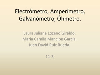 Electrómetro, Amperímetro,
Galvanómetro, Óhmetro.
Laura Juliana Lozano Giraldo.
María Camila Mancipe García.
Juan David Ruiz Rueda.
11-3
 
