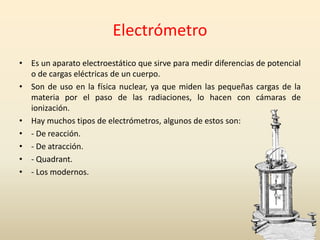 Electrómetro
• Es un aparato electroestático que sirve para medir diferencias de potencial
o de cargas eléctricas de un cuerpo.
• Son de uso en la física nuclear, ya que miden las pequeñas cargas de la
materia por el paso de las radiaciones, lo hacen con cámaras de
ionización.
• Hay muchos tipos de electrómetros, algunos de estos son:
• - De reacción.
• - De atracción.
• - Quadrant.
• - Los modernos.
 