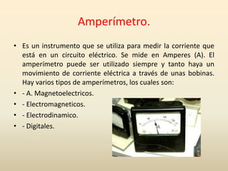 Amperímetro.
• Es un instrumento que se utiliza para medir la corriente que
está en un circuito eléctrico. Se mide en Amperes (A). El
amperímetro puede ser utilizado siempre y tanto haya un
movimiento de corriente eléctrica a través de unas bobinas.
Hay varios tipos de amperímetros, los cuales son:
• - A. Magnetoelectricos.
• - Electromagneticos.
• - Electrodinamico.
• - Digitales.
 