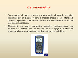 Galvanómetro.
• Es un aparato el cual se emplea para para medir el paso de pequeñas
corrientes por un circuito y para la medida precisa de su intensidad.
También se puede usar para medir presión. Su funcionamiento se basa en
fenómenos magnéticos.
• Básicamente usa como transductor analógico electromecánico que
produce una deformación de rotación en una aguja o puntero en
respuesta a la corriente eléctrica que fluye a través de su bobina.
 