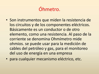 Óhmetro.
• Son instrumentos que miden la resistencia de
los circuitos y de los componentes eléctricos.
Básicamente es un conductor o de otro
elemento, como una resistencia. Al paso de la
corriente se denomina Ohmímetro mide
ohmios. se puede usar para la medición de
cables del petróleo y gas, para el monitoreo
del uso de energía en una empresa
• para cualquier mecanismo eléctrico, etc.
 
