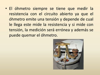 • El óhmetro siempre se tiene que medir la
resistencia con el circuito abierto ya que el
óhmetro emite una tensión y depende de cual
le llega este mide la resistencia y si mide con
tensión, la medición será errónea y además se
puede quemar el óhmetro.
 