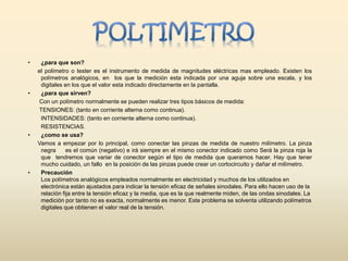 • ¿para que son?
el polímetro o tester es el instrumento de medida de magnitudes eléctricas mas empleado. Existen los
polímetros analógicos, en los que la medición esta indicada por una aguja sobre una escala, y los
digitales en los que el valor esta indicado directamente en la pantalla.
• ¿para que sirven?
Con un polímetro normalmente se pueden realizar tres tipos básicos de medida:
TENSIONES: (tanto en corriente alterna como continua).
INTENSIDADES: (tanto en corriente alterna como continua).
RESISTENCIAS.
• ¿como se usa?
Vamos a empezar por lo principal, como conectar las pinzas de medida de nuestro milímetro. La pinza
negra es el común (negativo) e irá siempre en el mismo conector indicado como Será la pinza roja la
que tendremos que variar de conector según el tipo de medida que queramos hacer. Hay que tener
mucho cuidado, un fallo en la posición de las pinzas puede crear un cortocircuito y dañar el milímetro.
• Precaución
Los polímetros analógicos empleados normalmente en electricidad y muchos de los utilizados en
electrónica están ajustados para indicar la tensión eficaz de señales sinodales. Para ello hacen uso de la
relación fija entre la tensión eficaz y la media, que es la que realmente miden, de las ondas sinodales. La
medición por tanto no es exacta, normalmente es menor. Este problema se solventa utilizando polímetros
digitales que obtienen el valor real de la tensión.
 