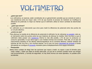 • ¿para que son?
Los voltímetros, en esencia, están constituidos de un galvanómetro sensible que se conecta en serie a
una resistencia extra de mayor valor. A fin de que durante el proceso de medición se modifique la
diferencia de potencial, lo mejor es intentar que el voltímetro utilice la menor cantidad de electricidad
posible.
o ¿para que sirven?
Un voltímetro es un instrumento que sirve para medir la diferencia de potencial entre dos puntos de
un circuito eléctrico.
o ¿como se usa?
Para efectuar la medida de la diferencia de potencial el voltímetro ha de colocarse en paralelo; esto es,
en derivación sobre los puntos entre los que tratamos de efectuar la medida. Esto nos lleva a que el
voltímetro debe poseer una resistencia interna lo más alta posible, a fin de que no produzca un
consumo apreciable, lo que daría lugar a una medida errónea de la tensión. Para ello, en el caso de
instrumentos basados en los efectos electromagnéticos de la corriente eléctrica, estarán dotados de
bobinas de hilo muy fino y con muchas espiras, con lo que con poca intensidad de corriente a través
del aparato se consigue el momento necesario para el desplazamiento de la aguja indicadora.
o Precaución
debes tener cuidado de elegir bien las opciones que vayas a medir, no vayas a usar el ohmetro para
medir voltaje, y fijate que elijas la escala adecuada, ya que de lo contrario puedes hacer que tengan
mal funcionamiento, y normas de seguridad, no hay tanto bronca con esos aparatos, no puedes sufrir
accidentes
 