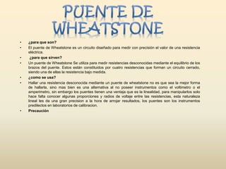 • ¿para que son?
• El puente de Wheatstone es un circuito diseñado para medir con precisión el valor de una resistencia
eléctrica.
• ¿para que sirven?
• Un puente de Wheatstone Se utiliza para medir resistencias desconocidas mediante el equilibrio de los
brazos del puente. Estos están constituidos por cuatro resistencias que forman un circuito cerrado,
siendo una de ellas la resistencia bajo medida.
• ¿como se usa?
• Hallar una resistencia desconocida mediante un puente de wheatstone no es que sea la mejor forma
de hallarla, sino mas bien es una alternativa al no poseer instrumentos como el voltimetro o el
amperimetro, sin embargo los puentes tienen una ventaja que es la linealidad, para manipularlos solo
hace falta conocer algunas proporciones y radios de voltaje entre las resistencias, esta naturaleza
lineal les da una gran precision a la hora de arrojar resultados, los puentes son los instrumentos
predilectos en laboratorios de calibracion.
• Precaución
 