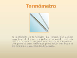 Se fundamenta en la variación que experimentan algunas
magnitudes de los cuerpos (volumen, densidad, resistencia
eléctrica, presión de los gases) cuando varía su temperatura.
Cualquiera de estas magnitudes puede servir para medir la
temperatura si se conoce su ley de variación.
 